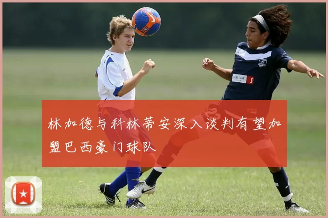林加德与科林蒂安深入谈判有望加盟巴西豪门球队