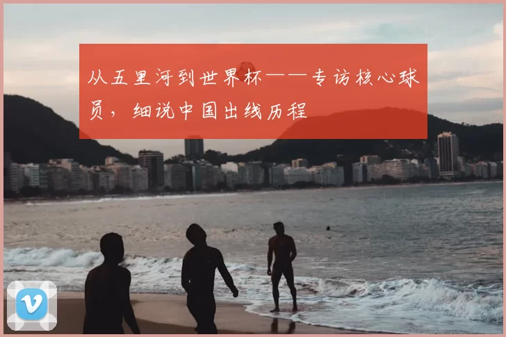 从五里河到世界杯——专访核心球员，细说中国出线历程