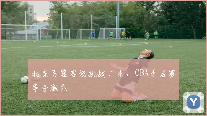 北京男篮客场挑战广东，CBA季后赛争夺激烈