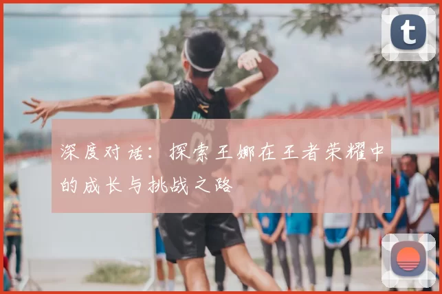 深度对话:探索王娜在王者荣耀中的成长与挑战之路
