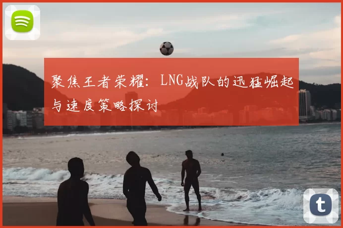 聚焦王者荣耀：LNG战队的迅猛崛起与速度策略探讨