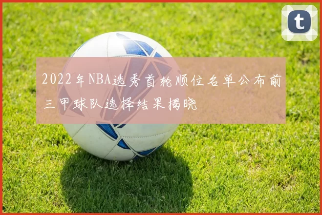2022年NBA选秀首轮顺位名单公布前三甲球队选择结果揭晓