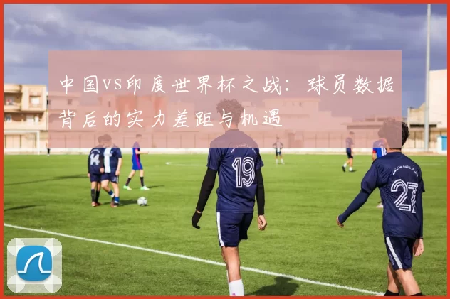 中国vs印度世界杯之战:球员数据背后的实力差距与机遇
