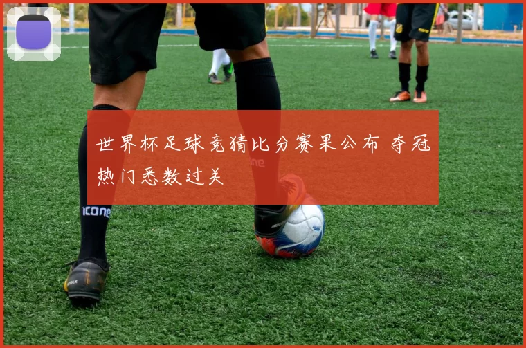 世界杯足球竞猜比分赛果公布 夺冠热门悉数过关