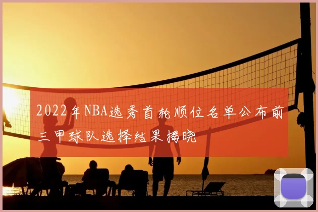 2022年NBA选秀首轮顺位名单公布前三甲球队选择结果揭晓