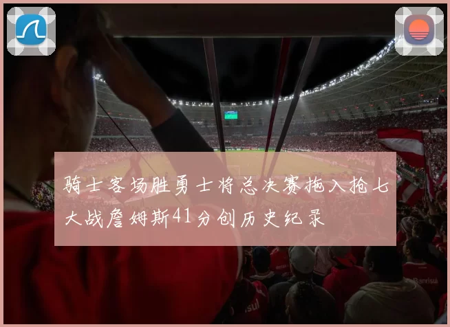 骑士客场胜勇士将总决赛拖入抢七大战詹姆斯41分创历史纪录