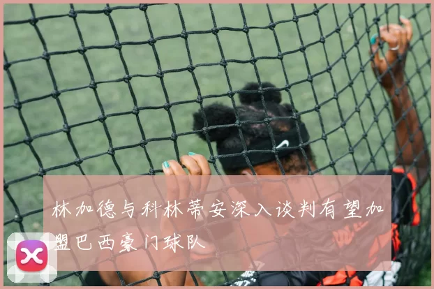林加德与科林蒂安深入谈判有望加盟巴西豪门球队