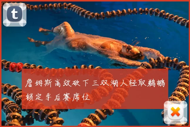 詹姆斯高效砍下三双湖人轻取鹈鹕锁定季后赛席位