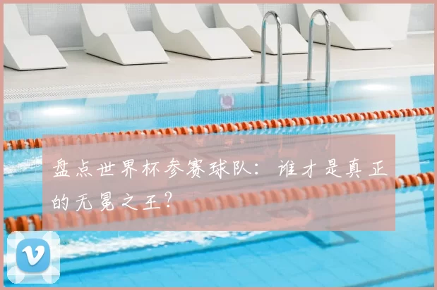 盘点世界杯参赛球队:谁才是真正的无冕之王?