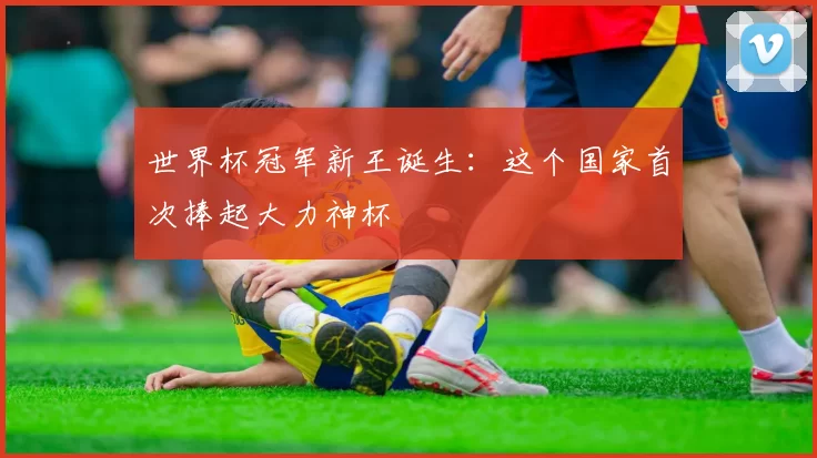 世界杯冠军新王诞生：这个国家首次捧起大力神杯